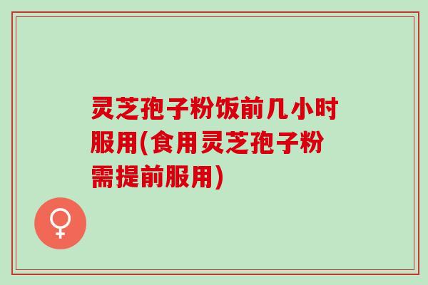 灵芝孢子粉饭前几小时服用(食用灵芝孢子粉需提前服用)
