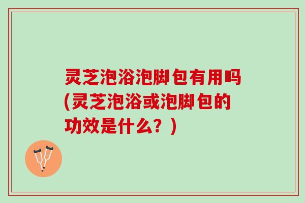 灵芝泡浴泡脚包有用吗(灵芝泡浴或泡脚包的功效是什么?) 灵芝泡浴泡脚包有用吗(灵芝泡浴或泡脚包的功效是什么?)