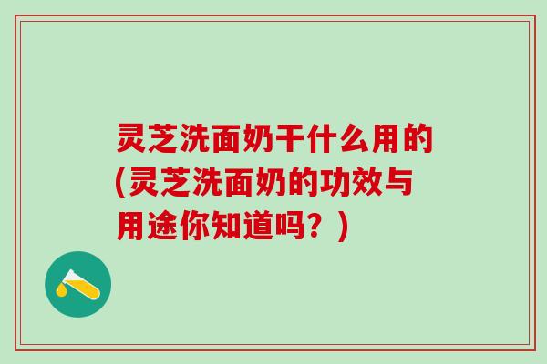 灵芝洗面奶干什么用的(灵芝洗面奶的功效与用途你知道吗？)