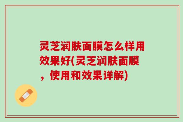 灵芝润肤面膜怎么样用效果好(灵芝润肤面膜，使用和效果详解)