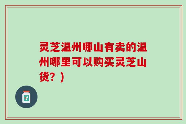 灵芝温州哪山有卖的温州哪里可以购买灵芝山货？)