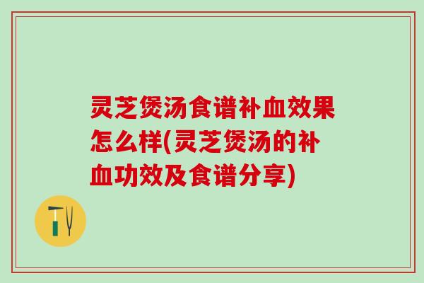 灵芝煲汤食谱补效果怎么样(灵芝煲汤的补功效及食谱分享)