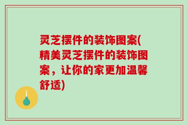 灵芝摆件的装饰图案(精美灵芝摆件的装饰图案，让你的家更加温馨舒适)