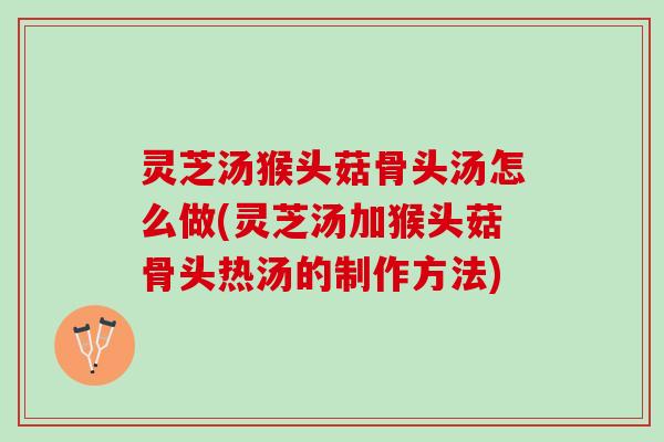 灵芝汤猴头菇骨头汤怎么做(灵芝汤加猴头菇骨头热汤的制作方法)