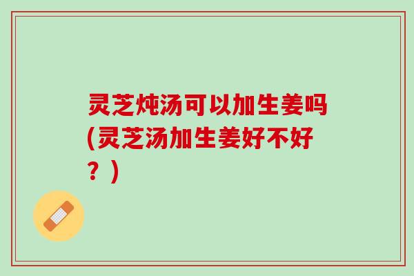 灵芝炖汤可以加生姜吗(灵芝汤加生姜好不好？)