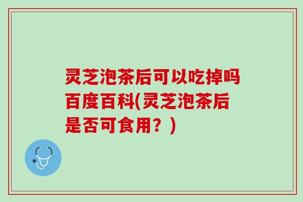 灵芝泡茶后可以吃掉吗百度百科(灵芝泡茶后是否可食用？)