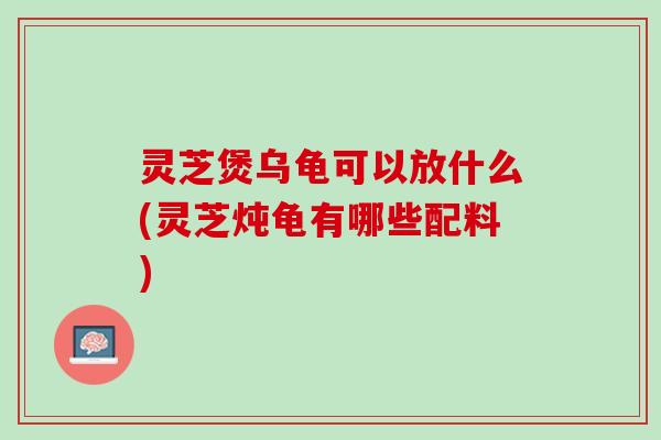 灵芝煲乌龟可以放什么(灵芝炖龟有哪些配料)