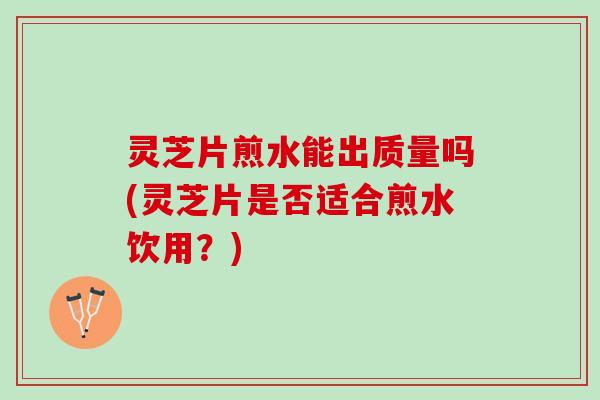 灵芝片煎水能出质量吗(灵芝片是否适合煎水饮用？)
