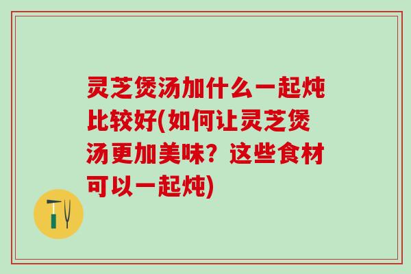 灵芝煲汤加什么一起炖比较好(如何让灵芝煲汤更加美味?这些食材可以一起炖) 灵芝煲汤加什么一起炖比较好(如何让灵芝煲汤更加美味?这些食材可以一起炖)
