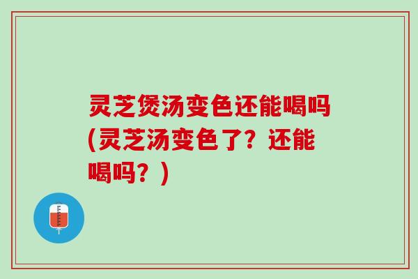 灵芝煲汤变色还能喝吗(灵芝汤变色了?还能喝吗?) 灵芝煲汤变色还能喝吗(灵芝汤变色了?还能喝吗?)
