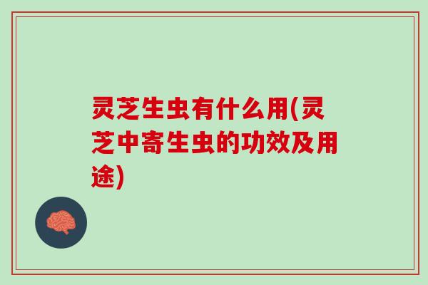 灵芝生虫有什么用(灵芝中寄生虫的功效及用途)