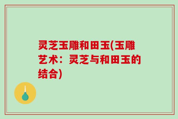 灵芝玉雕和田玉(玉雕艺术：灵芝与和田玉的结合)