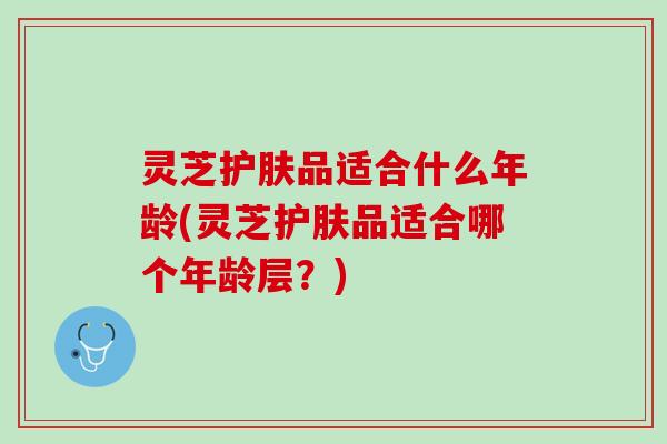 灵芝护肤品适合什么年龄(灵芝护肤品适合哪个年龄层?) 灵芝护肤品适合什么年龄(灵芝护肤品适合哪个年龄层?)
