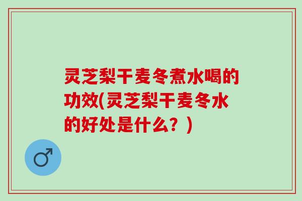 灵芝梨干麦冬煮水喝的功效(灵芝梨干麦冬水的好处是什么？)