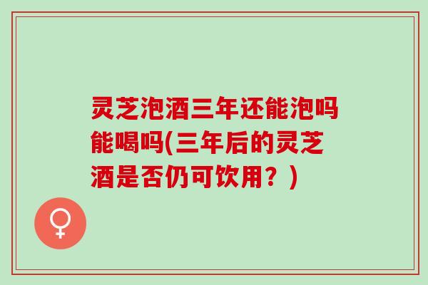 灵芝泡酒三年还能泡吗能喝吗(三年后的灵芝酒是否仍可饮用？)