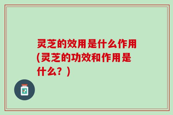 灵芝的效用是什么作用(灵芝的功效和作用是什么?) 灵芝的效用是什么作用(灵芝的功效和作用是什么?)
