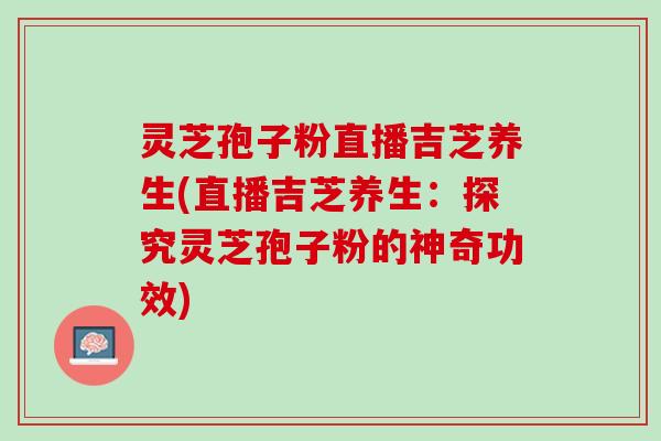 灵芝孢子粉直播吉芝养生(直播吉芝养生：探究灵芝孢子粉的神奇功效)