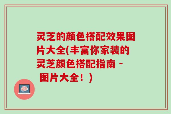灵芝的颜色搭配效果图片大全(丰富你家装的灵芝颜色搭配指南 - 图片大全！)