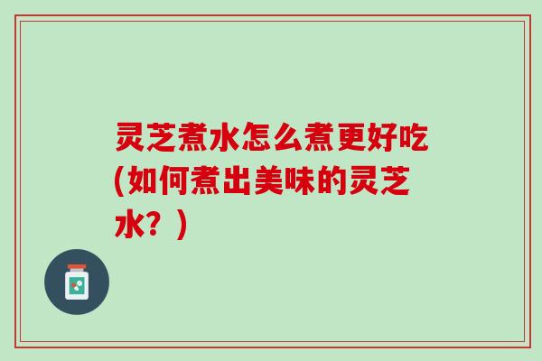 灵芝煮水怎么煮更好吃(如何煮出美味的灵芝水？)
