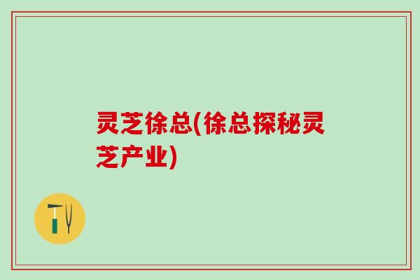 灵芝徐总(徐总探秘灵芝产业)