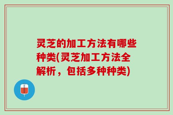 灵芝的加工方法有哪些种类(灵芝加工方法全解析，包括多种种类)