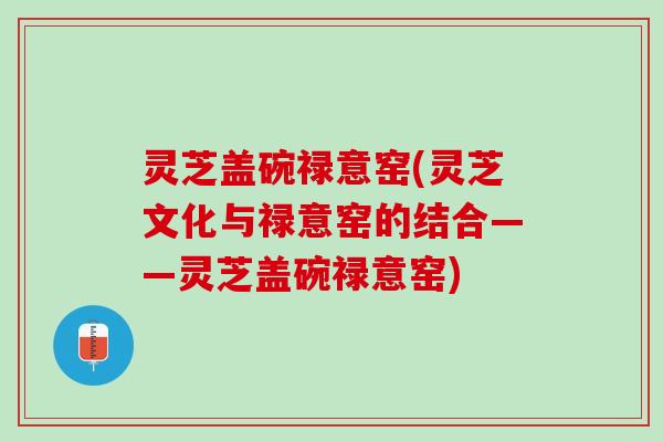 灵芝盖碗禄意窑(灵芝文化与禄意窑的结合——灵芝盖碗禄意窑) 灵芝盖碗禄意窑(灵芝文化与禄意窑的结合——灵芝盖碗禄意窑)