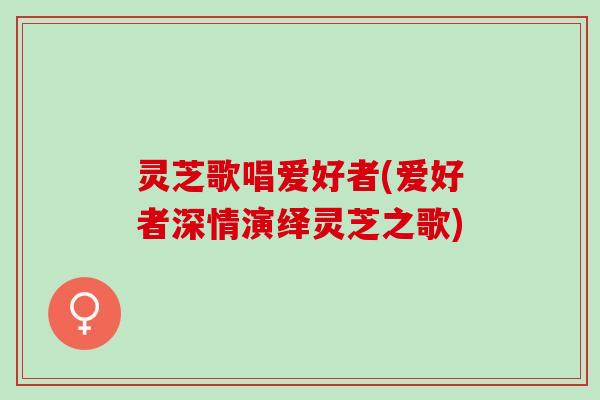 灵芝歌唱爱好者(爱好者深情演绎灵芝之歌)
