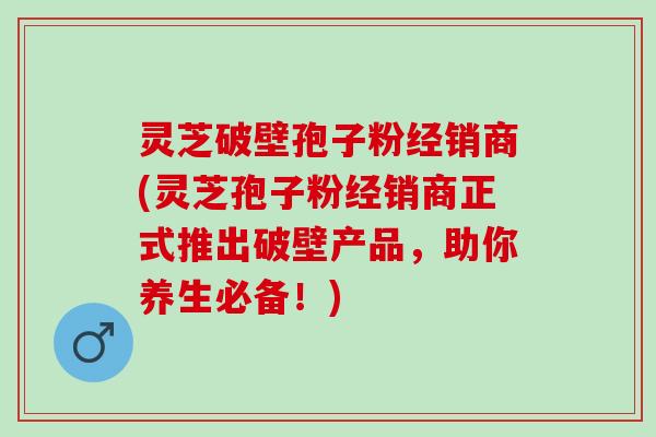 灵芝破壁孢子粉经销商(灵芝孢子粉经销商正式推出破壁产品，助你养生必备！)