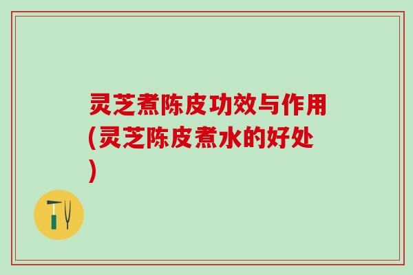 灵芝煮陈皮功效与作用(灵芝陈皮煮水的好处)