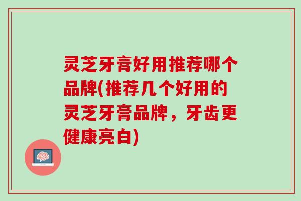 灵芝牙膏好用推荐哪个品牌(推荐几个好用的灵芝牙膏品牌，牙齿更健康亮白)