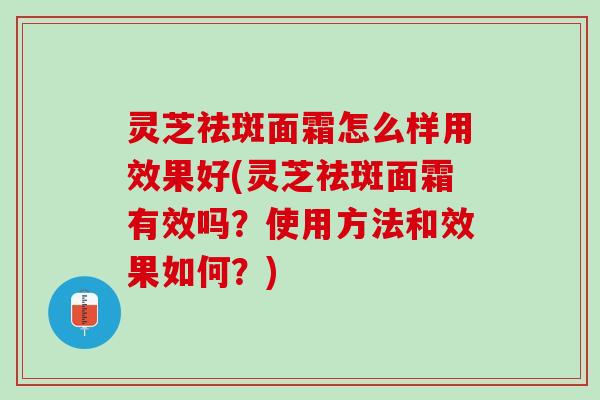 灵芝祛斑面霜怎么样用效果好(灵芝祛斑面霜有效吗？使用方法和效果如何？)