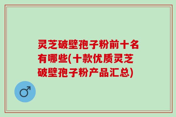灵芝破壁孢子粉前十名有哪些(十款优质灵芝破壁孢子粉产品汇总) 灵芝破壁孢子粉前十名有哪些(十款优质灵芝破壁孢子粉产品汇总)