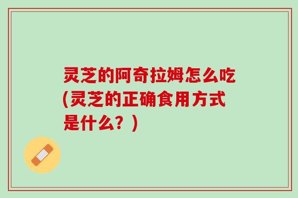 灵芝的阿奇拉姆怎么吃(灵芝的正确食用方式是什么？)