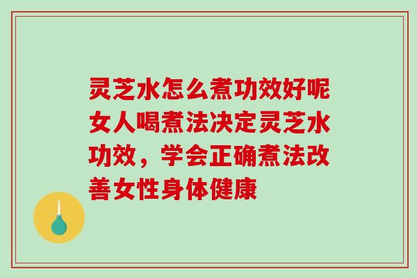 灵芝水怎么煮功效好呢女人喝煮法决定灵芝水功效，学会正确煮法改善女性身体健康