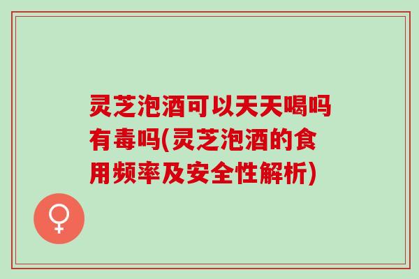 灵芝泡酒可以天天喝吗有毒吗(灵芝泡酒的食用频率及安全性解析)