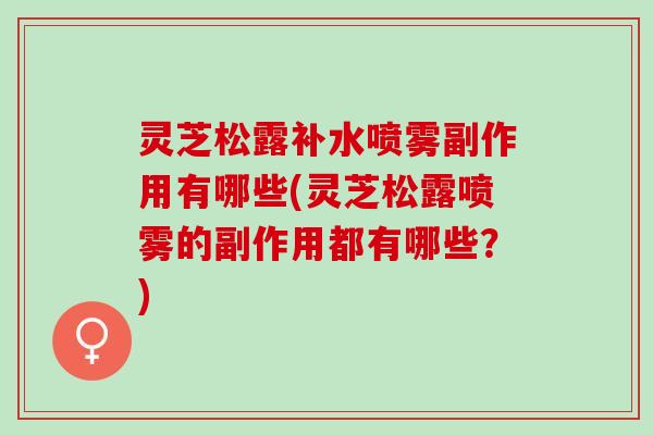 灵芝松露补水喷雾副作用有哪些(灵芝松露喷雾的副作用都有哪些？)