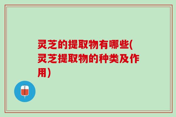 灵芝的提取物有哪些(灵芝提取物的种类及作用) 灵芝的提取物有哪些(灵芝提取物的种类及作用)