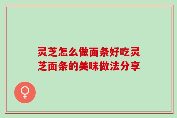 灵芝怎么做面条好吃灵芝面条的美味做法分享