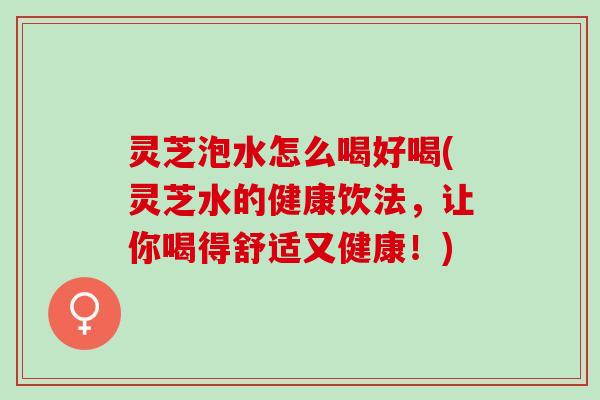 灵芝泡水怎么喝好喝(灵芝水的健康饮法，让你喝得舒适又健康！)