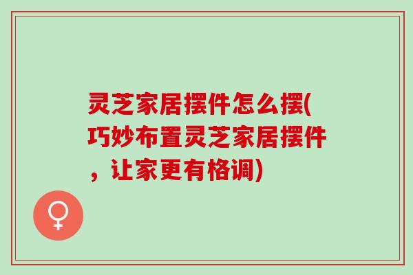 灵芝家居摆件怎么摆(巧妙布置灵芝家居摆件，让家更有格调)