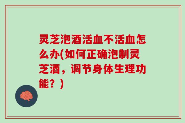 灵芝泡酒活血不活血怎么办(如何正确泡制灵芝酒，调节身体生理功能？)
