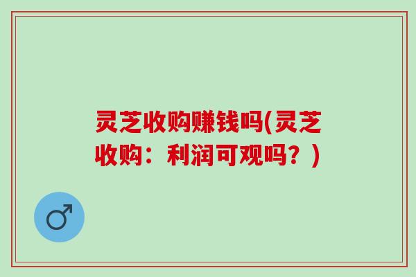 灵芝收购赚钱吗(灵芝收购：利润可观吗？)