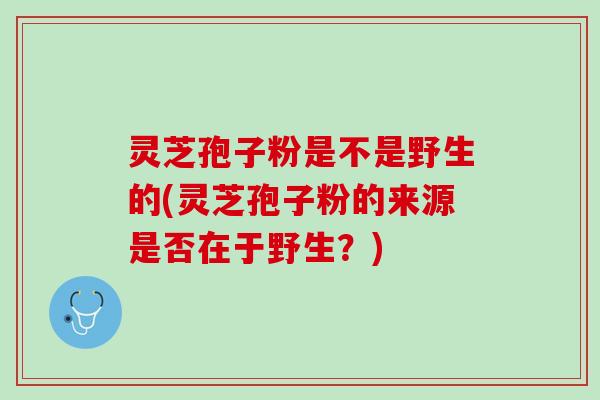 灵芝孢子粉是不是野生的(灵芝孢子粉的来源是否在于野生？)