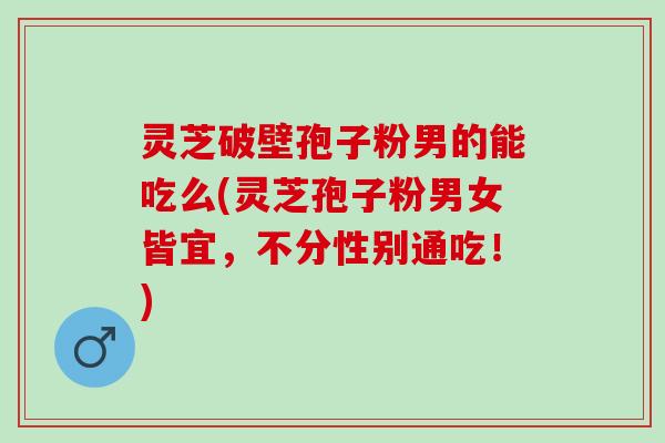 灵芝破壁孢子粉男的能吃么(灵芝孢子粉男女皆宜,不分性别通吃!) 灵芝破壁孢子粉男的能吃么(灵芝孢子粉男女皆宜,不分性别通吃!)