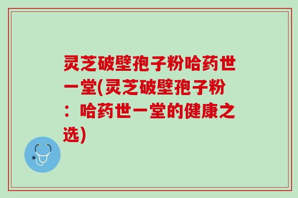 灵芝破壁孢子粉哈药世一堂(灵芝破壁孢子粉：哈药世一堂的健康之选)