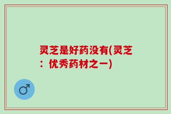 灵芝是好药没有(灵芝：优秀药材之一)