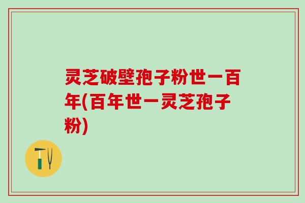 灵芝破壁孢子粉世一百年(百年世一灵芝孢子粉) 灵芝破壁孢子粉世一百年(百年世一灵芝孢子粉)