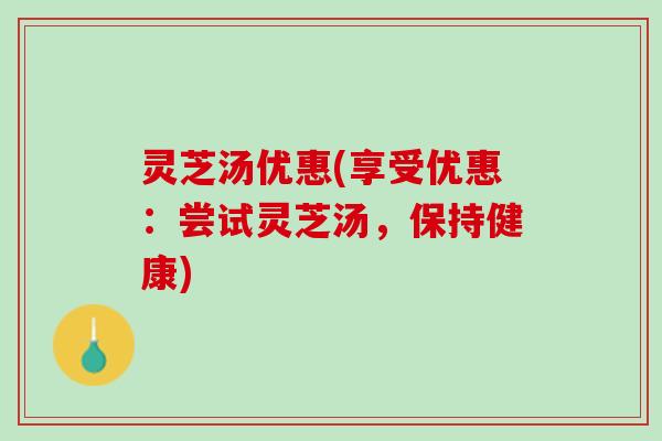 灵芝汤优惠(享受优惠：尝试灵芝汤，保持健康)