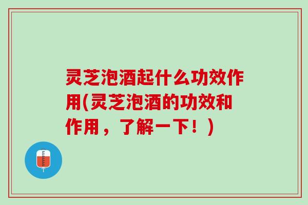 灵芝泡酒起什么功效作用(灵芝泡酒的功效和作用，了解一下！)