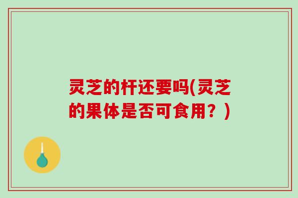灵芝的杆还要吗(灵芝的果体是否可食用？)